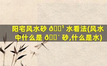 阳宅风水砂 🌹 水看法(风水中什么是 🌴 砂,什么是水)